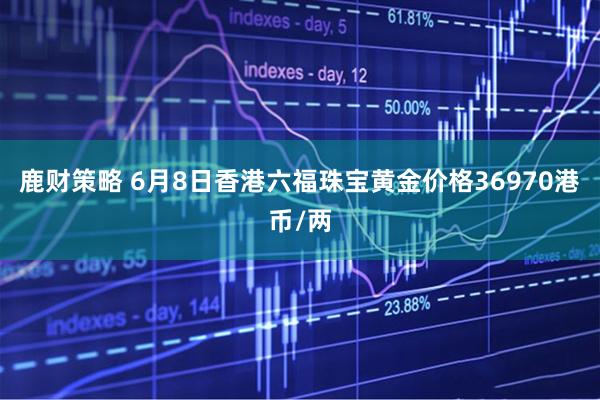 鹿财策略 6月8日香港六福珠宝黄金价格36970港币/两