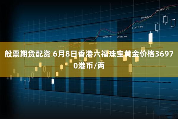 般票期货配资 6月8日香港六福珠宝黄金价格36970港币/两