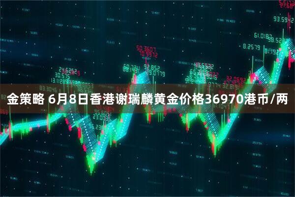 金策略 6月8日香港谢瑞麟黄金价格36970港币/两