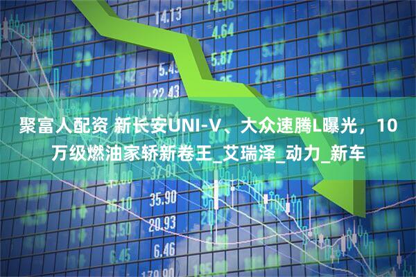 聚富人配资 新长安UNI-V、大众速腾L曝光，10万级燃油家轿新卷王_艾瑞泽_动力_新车