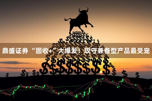 鼎盛证券 “固收+”大爆发！攻守兼备型产品最受宠