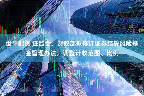 世牛配资 证监会、财政部拟修订证券结算风险基金管理办法，调整计收范围、比例