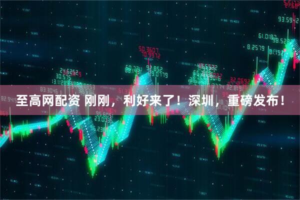 至高网配资 刚刚，利好来了！深圳，重磅发布！