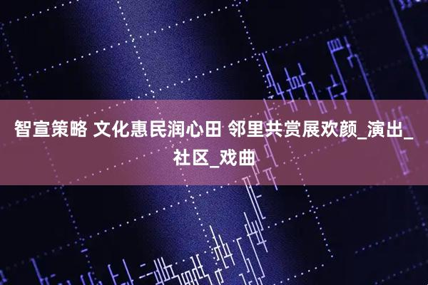 智宣策略 文化惠民润心田 邻里共赏展欢颜_演出_社区_戏曲