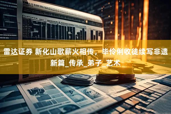 雷达证券 新化山歌薪火相传，毕伶俐收徒续写非遗新篇_传承_弟子_艺术