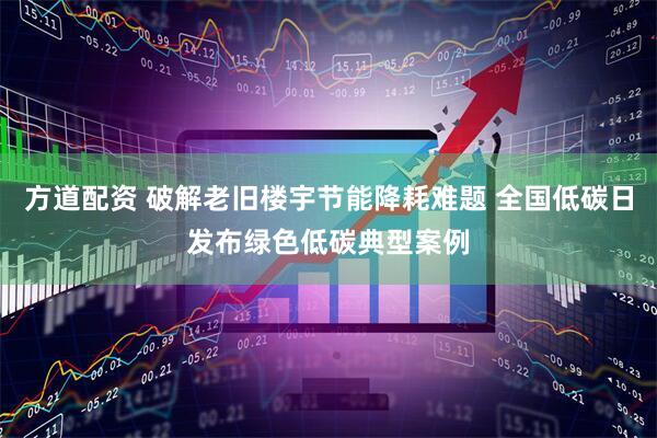 方道配资 破解老旧楼宇节能降耗难题 全国低碳日发布绿色低碳典型案例