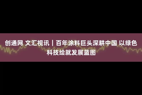 创通网 文汇视讯｜百年涂料巨头深耕中国 以绿色科技绘就发展蓝图
