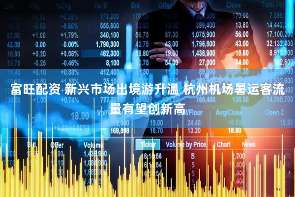 富旺配资 新兴市场出境游升温 杭州机场暑运客流量有望创新高