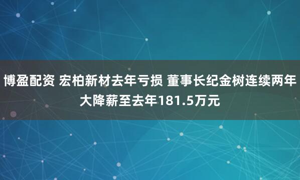 博盈配资 宏柏新材去年亏损 董事长纪金树连续两年大降薪至去年181.5万元