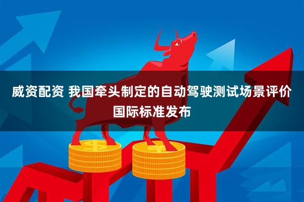 威资配资 我国牵头制定的自动驾驶测试场景评价国际标准发布