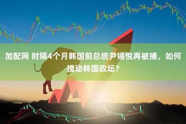 加配网 时隔4个月韩国前总统尹锡悦再被捕，如何搅动韩国政坛？