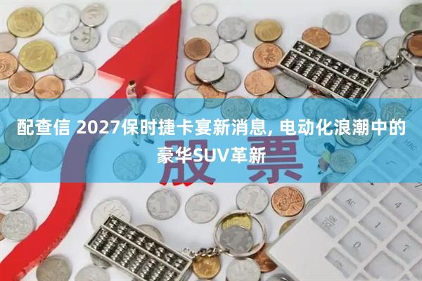 配查信 2027保时捷卡宴新消息, 电动化浪潮中的豪华SUV革新