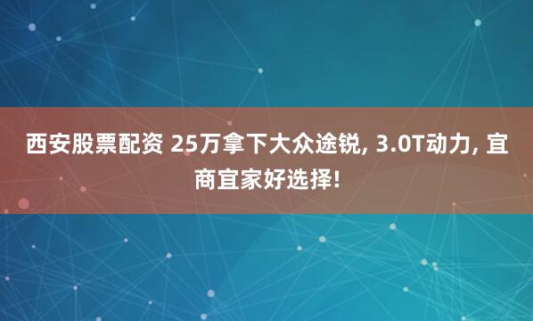 西安股票配资 25万拿下大众途锐, 3.0T动力, 宜商宜家好选择!