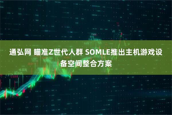 通弘网 瞄准Z世代人群 SOMLE推出主机游戏设备空间整合方案