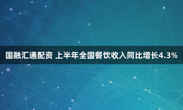 国融汇通配资 上半年全国餐饮收入同比增长4.3%