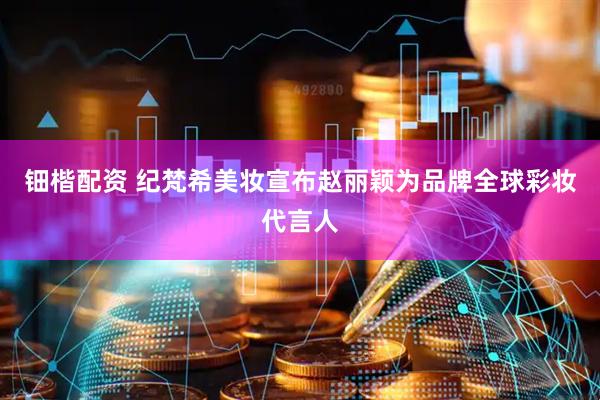 钿楷配资 纪梵希美妆宣布赵丽颖为品牌全球彩妆代言人