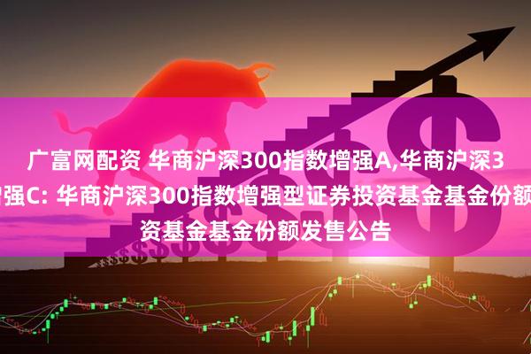 广富网配资 华商沪深300指数增强A,华商沪深300指数增强C: 华商沪深300指数增强型证券投资基金基金份额发售公告