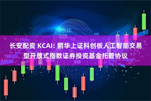 长安配资 KCAI: 鹏华上证科创板人工智能交易型开放式指数证券投资基金托管协议