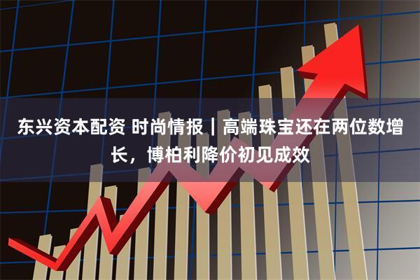 东兴资本配资 时尚情报｜高端珠宝还在两位数增长，博柏利降价初见成效