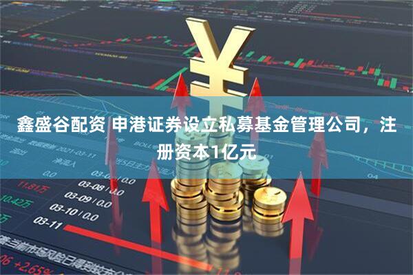 鑫盛谷配资 申港证券设立私募基金管理公司，注册资本1亿元