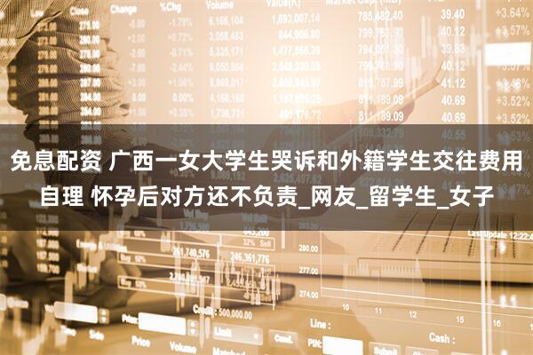 免息配资 广西一女大学生哭诉和外籍学生交往费用自理 怀孕后对方还不负责_网友_留学生_女子