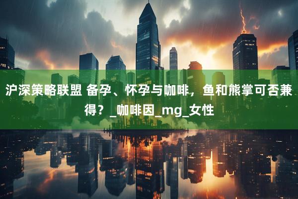 沪深策略联盟 备孕、怀孕与咖啡，鱼和熊掌可否兼得？_咖啡因_mg_女性