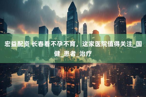 宏益配资 长春看不孕不育，这家医院值得关注_国健_患者_治疗