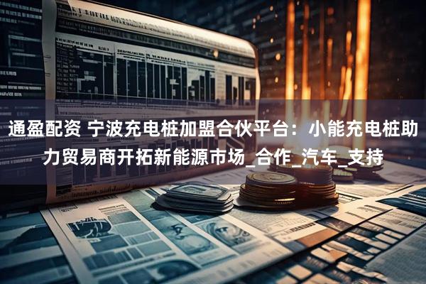 通盈配资 宁波充电桩加盟合伙平台：小能充电桩助力贸易商开拓新能源市场_合作_汽车_支持