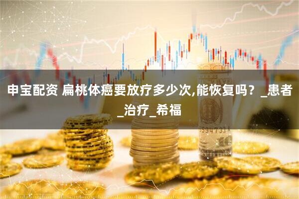 申宝配资 扁桃体癌要放疗多少次,能恢复吗？_患者_治疗_希福