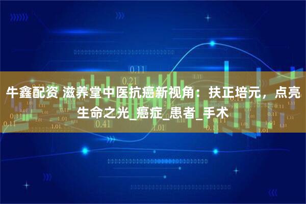 牛鑫配资 滋养堂中医抗癌新视角：扶正培元，点亮生命之光_癌症_患者_手术