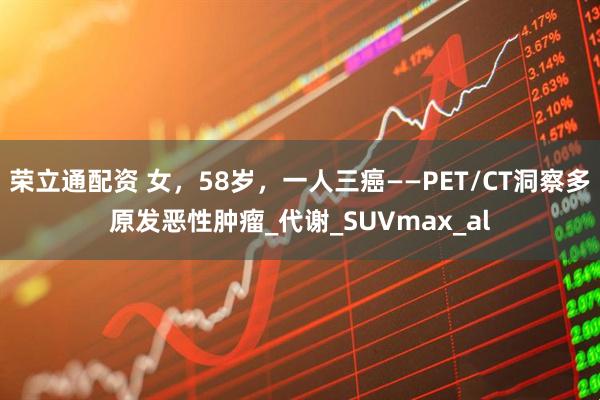 荣立通配资 女，58岁，一人三癌——PET/CT洞察多原发恶性肿瘤_代谢_SUVmax_al