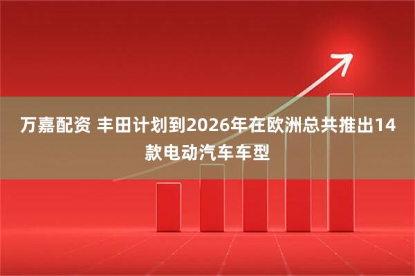万嘉配资 丰田计划到2026年在欧洲总共推出14款电动汽车车型