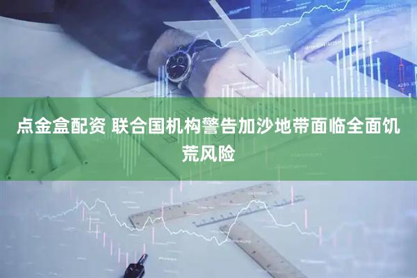 点金盒配资 联合国机构警告加沙地带面临全面饥荒风险