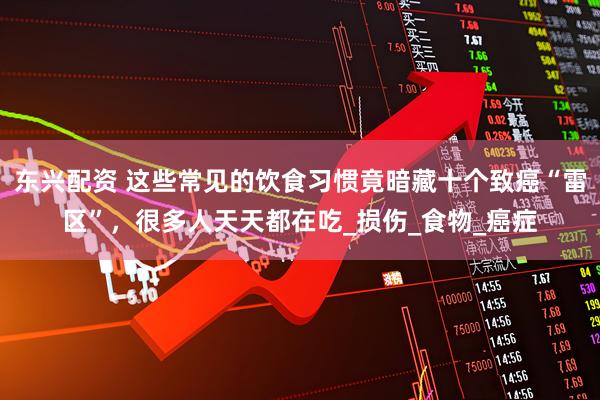 东兴配资 这些常见的饮食习惯竟暗藏十个致癌“雷区”，很多人天天都在吃_损伤_食物_癌症