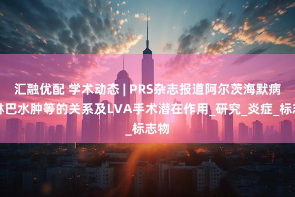汇融优配 学术动态 | PRS杂志报道阿尔茨海默病与淋巴水肿等的关系及LVA手术潜在作用_研究_炎症_标志物