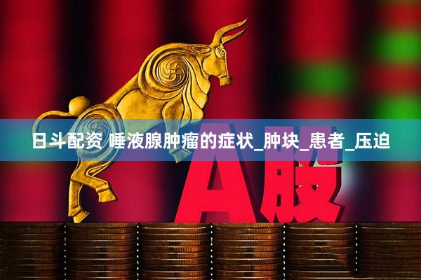 日斗配资 唾液腺肿瘤的症状_肿块_患者_压迫