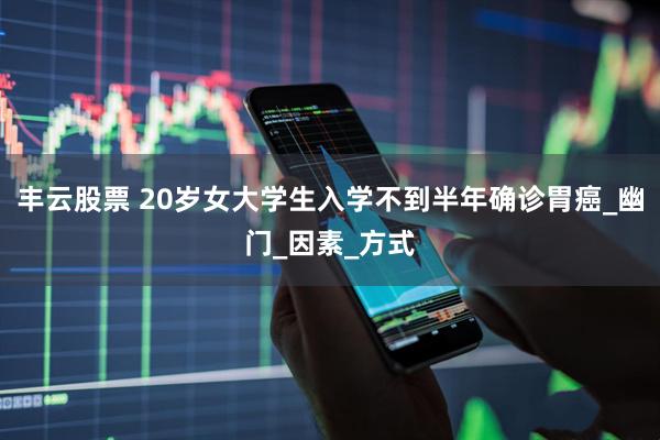 丰云股票 20岁女大学生入学不到半年确诊胃癌_幽门_因素_方式