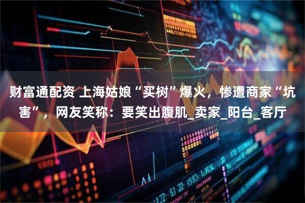 财富通配资 上海姑娘“买树”爆火，惨遭商家“坑害”，网友笑称：要笑出腹肌_卖家_阳台_客厅