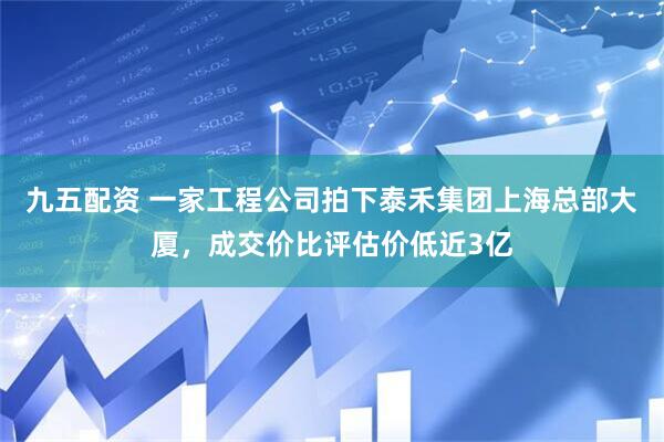 九五配资 一家工程公司拍下泰禾集团上海总部大厦，成交价比评估价低近3亿