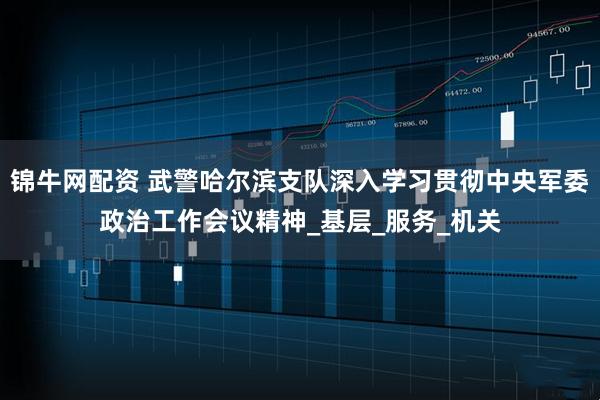 锦牛网配资 武警哈尔滨支队深入学习贯彻中央军委政治工作会议精神_基层_服务_机关