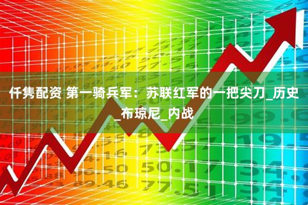 仟隽配资 第一骑兵军：苏联红军的一把尖刀_历史_布琼尼_内战